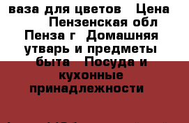 ваза для цветов › Цена ­ 800 - Пензенская обл., Пенза г. Домашняя утварь и предметы быта » Посуда и кухонные принадлежности   